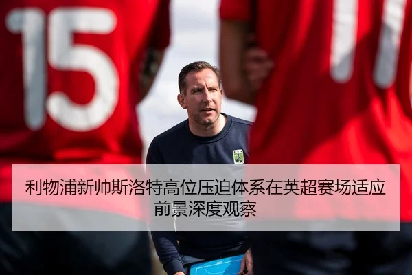 利物浦新帅斯洛特高位压迫体系在英超赛场适应前景深度观察