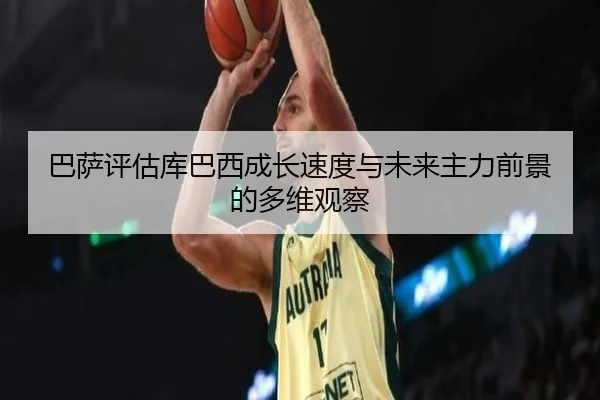 巴萨评估库巴西成长速度与未来主力前景的多维观察